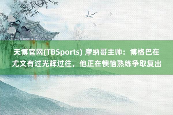 天博官网(TBSports) 摩纳哥主帅：博格巴在尤文有过光辉过往，他正在懊恼熟练争取复出