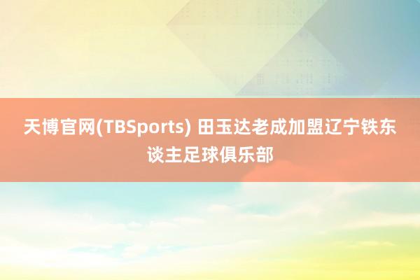 天博官网(TBSports) 田玉达老成加盟辽宁铁东谈主足球俱乐部