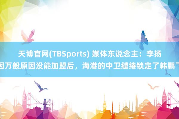 天博官网(TBSports) 媒体东说念主：李扬因万般原因没能加盟后，海港的中卫缱绻锁定了韩鹏飞
