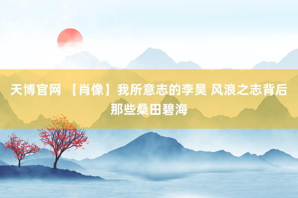 天博官网 【肖像】我所意志的李昊 风浪之志背后那些桑田碧海
