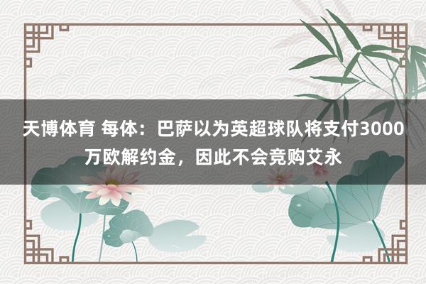 天博体育 每体：巴萨以为英超球队将支付3000万欧解约金，因此不会竞购艾永