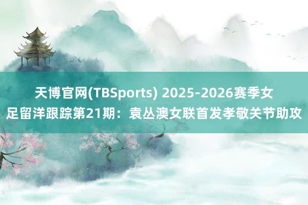 天博官网(TBSports) 2025-2026赛季女足留洋跟踪第21期：袁丛澳女联首发孝敬关节助攻