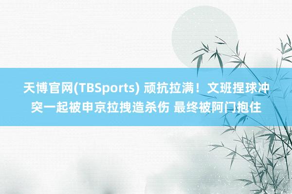 天博官网(TBSports) 顽抗拉满！文班捏球冲突一起被申京拉拽造杀伤 最终被阿门抱住