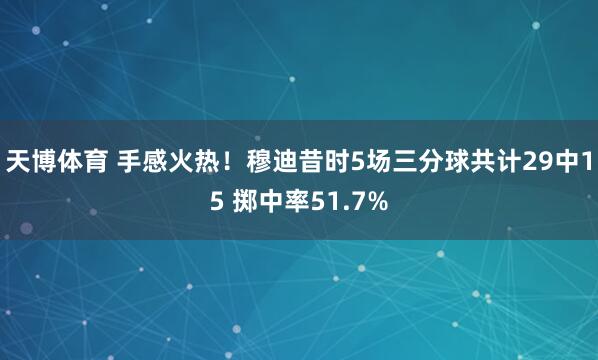 天博体育 手感火热！穆迪昔时5场三分球共计29中15 掷中率51.7%