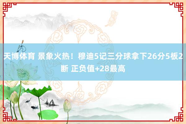 天博体育 景象火热!穆迪5记三分球拿下26分5板2断 正负值+28最高