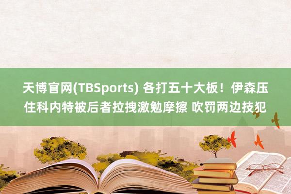 天博官网(TBSports) 各打五十大板！伊森压住科内特被后者拉拽激勉摩擦 吹罚两边技犯