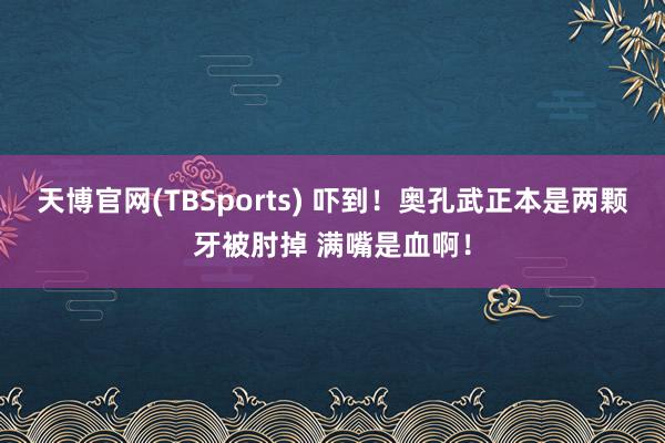 天博官网(TBSports) 吓到！奥孔武正本是两颗牙被肘掉 满嘴是血啊！