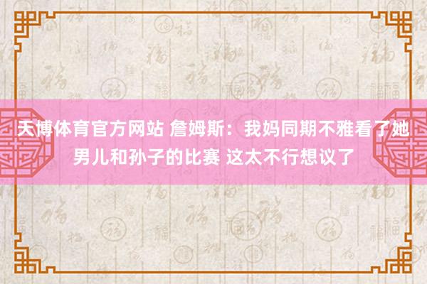 天博体育官方网站 詹姆斯：我妈同期不雅看了她男儿和孙子的比赛 这太不行想议了
