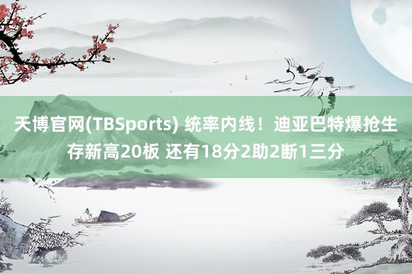 天博官网(TBSports) 统率内线！迪亚巴特爆抢生存新高20板 还有18分2助2断1三分