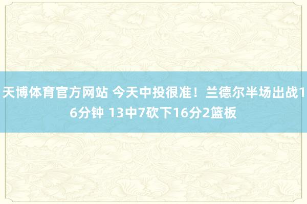 天博体育官方网站 今天中投很准！兰德尔半场出战16分钟 13中7砍下16分2篮板