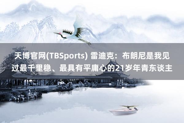 天博官网(TBSports) 雷迪克：布朗尼是我见过最千里稳、最具有平庸心的21岁年青东谈主
