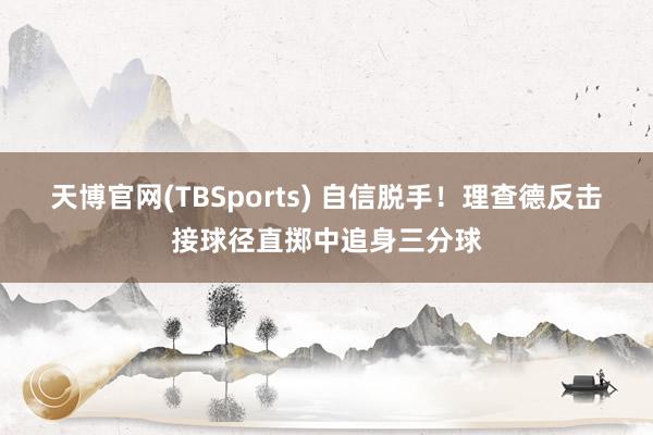 天博官网(TBSports) 自信脱手！理查德反击接球径直掷中追身三分球