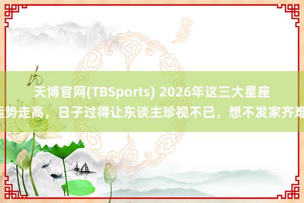 天博官网(TBSports) 2026年这三大星座运势走高，日子过得让东谈主珍视不已，想不发家齐难！