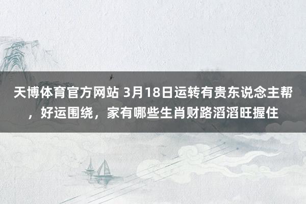 天博体育官方网站 3月18日运转有贵东说念主帮，好运围绕，家有哪些生肖财路滔滔旺握住
