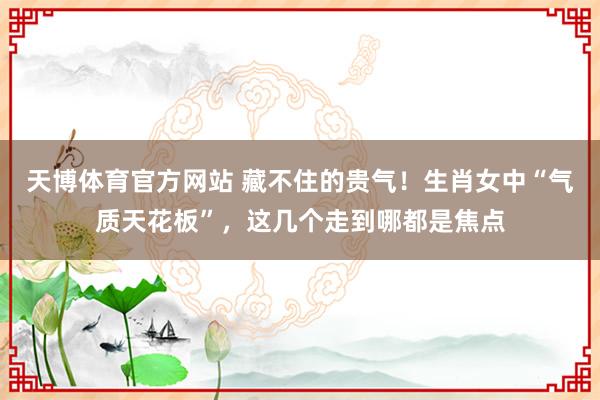天博体育官方网站 藏不住的贵气！生肖女中“气质天花板”，这几个走到哪都是焦点