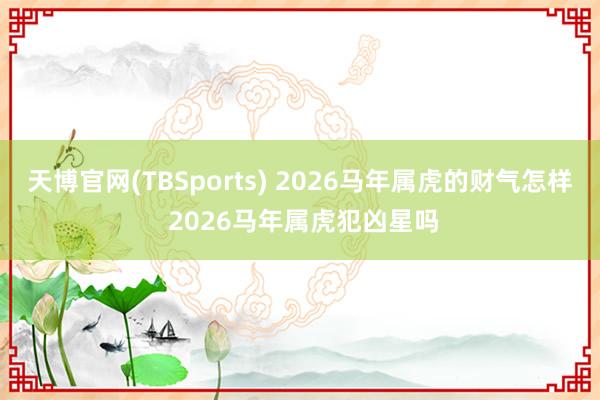 天博官网(TBSports) 2026马年属虎的财气怎样 2026马年属虎犯凶星吗