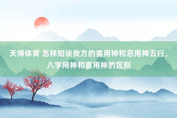 天博体育 怎样知谈我方的喜用神和忌用神五行，八字用神和喜用神的区别