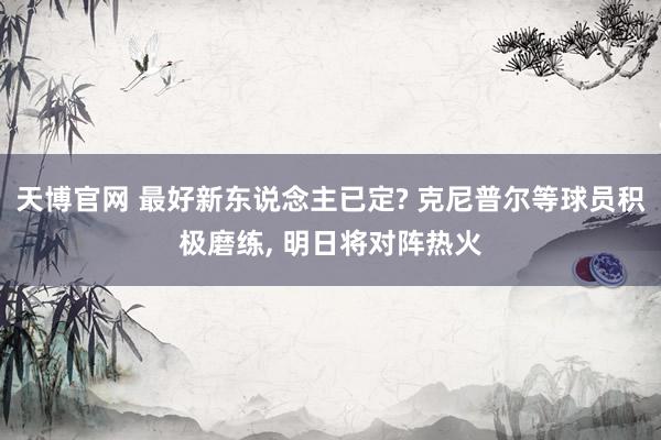 天博官网 最好新东说念主已定? 克尼普尔等球员积极磨练， 明日将对阵热火