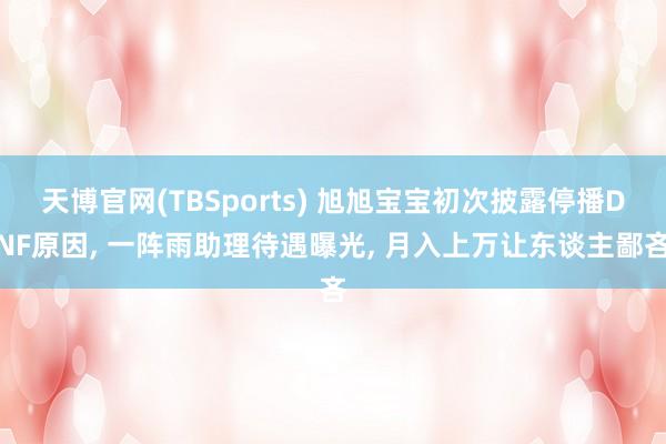 天博官网(TBSports) 旭旭宝宝初次披露停播DNF原因， 一阵雨助理待遇曝光， 月入上万让东谈主鄙吝