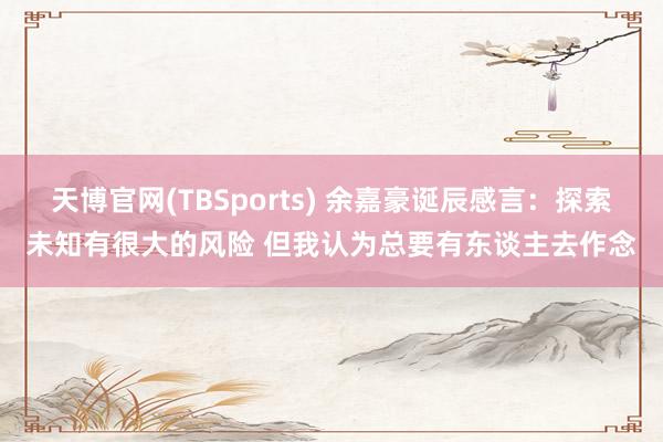 天博官网(TBSports) 余嘉豪诞辰感言：探索未知有很大的风险 但我认为总要有东谈主去作念