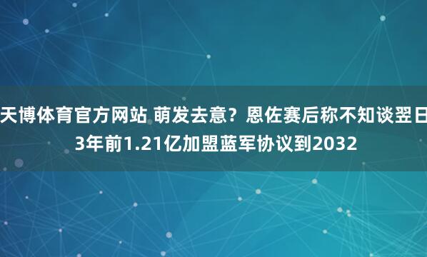 天博体育官方网站 萌发去意？恩佐赛后称不知谈翌日 3年前1.21亿加盟蓝军协议到2032