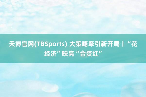 天博官网(TBSports) 大策略牵引新开局丨“花经济”映亮“合资红”