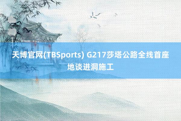 天博官网(TBSports) G217莎塔公路全线首座地谈进洞施工