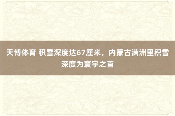 天博体育 积雪深度达67厘米，内蒙古满洲里积雪深度为寰宇之首