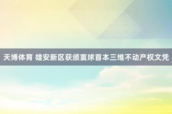 天博体育 雄安新区获颁寰球首本三维不动产权文凭