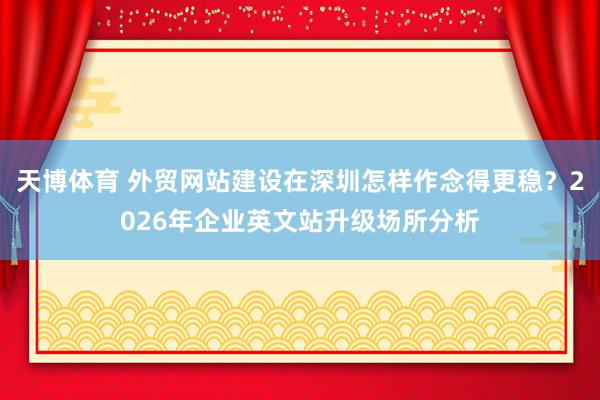 天博体育 外贸网站建设在深圳怎样作念得更稳？2026年企业英文站升级场所分析