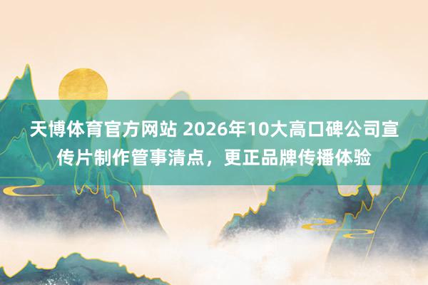 天博体育官方网站 2026年10大高口碑公司宣传片制作管事清点，更正品牌传播体验