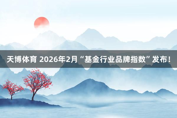 天博体育 2026年2月“基金行业品牌指数”发布！