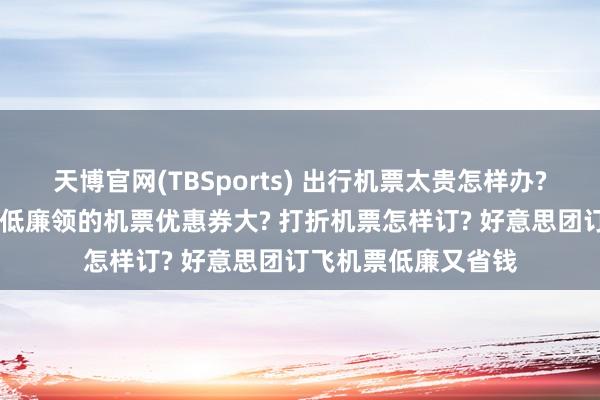 天博官网(TBSports) 出行机票太贵怎样办? 订机票哪个平台买低廉领的机票优惠券大? 打折机票怎样订? 好意思团订飞机票低廉又省钱