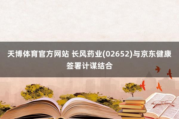 天博体育官方网站 长风药业(02652)与京东健康签署计谋结合