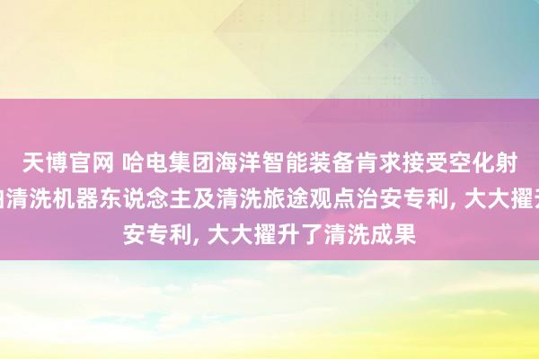 天博官网 哈电集团海洋智能装备肯求接受空化射流开采的船舶清洗机器东说念主及清洗旅途观点治安专利， 大大擢升了清洗成果