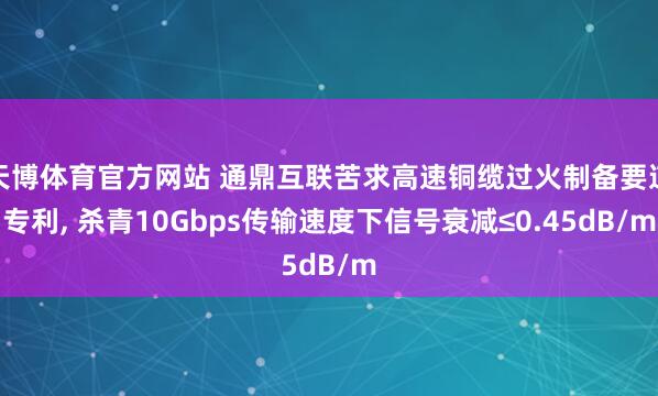天博体育官方网站 通鼎互联苦求高速铜缆过火制备要道专利, 杀青10Gbps传输速度下信号衰减≤0.45dB/m