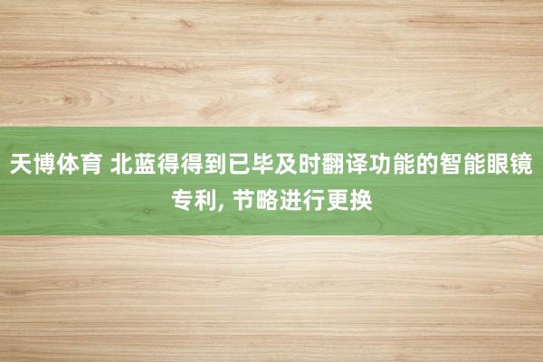 天博体育 北蓝得得到已毕及时翻译功能的智能眼镜专利， 节略进行更换