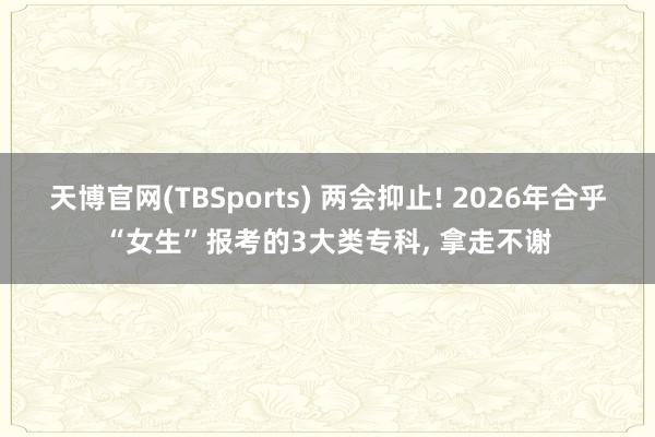 天博官网(TBSports) 两会抑止! 2026年合乎“女生”报考的3大类专科, 拿走不谢
