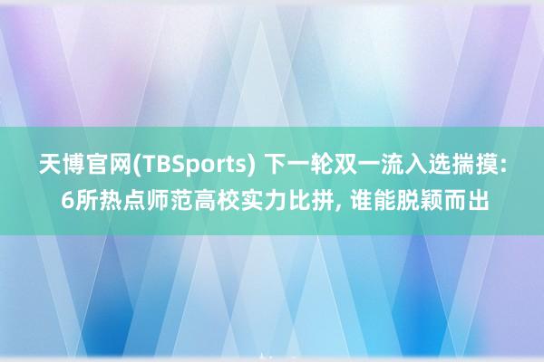 天博官网(TBSports) 下一轮双一流入选揣摸: 6所热点师范高校实力比拼, 谁能脱颖而出