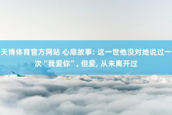 天博体育官方网站 心扉故事: 这一世他没对她说过一次“我爱你”, 但爱, 从未离开过
