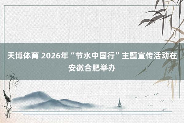 天博体育 2026年“节水中国行”主题宣传活动在安徽合肥举办