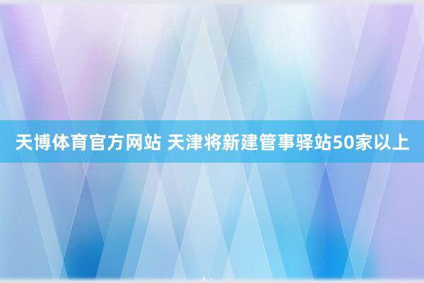 天博体育官方网站 天津将新建管事驿站50家以上