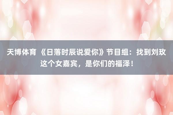 天博体育 《日落时辰说爱你》节目组：找到刘玫这个女嘉宾，是你们的福泽！