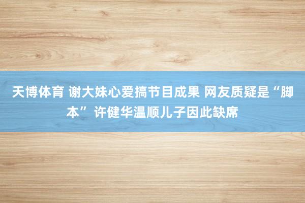 天博体育 谢大妹心爱搞节目成果 网友质疑是“脚本” 许健华温顺儿子因此缺席