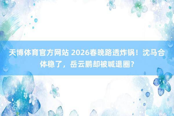 天博体育官方网站 2026春晚路透炸锅！沈马合体稳了，岳云鹏却被喊退圈？