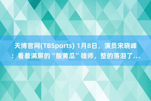 天博官网(TBSports) 1月8日，演员宋晓峰：看着满屏的“酸黄瓜”雄师，整的落泪了…