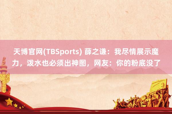 天博官网(TBSports) 薛之谦：我尽情展示魔力，泼水也必须出神图，网友：你的粉底没了