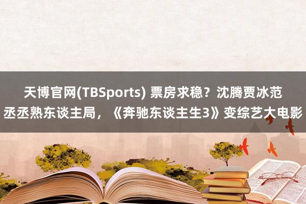 天博官网(TBSports) 票房求稳？沈腾贾冰范丞丞熟东谈主局，《奔驰东谈主生3》变综艺大电影