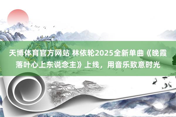 天博体育官方网站 林依轮2025全新单曲《晚霞落叶心上东说念主》上线，用音乐致意时光