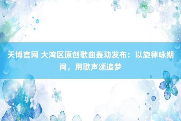 天博官网 大湾区原创歌曲轰动发布：以旋律咏期间，用歌声颂追梦